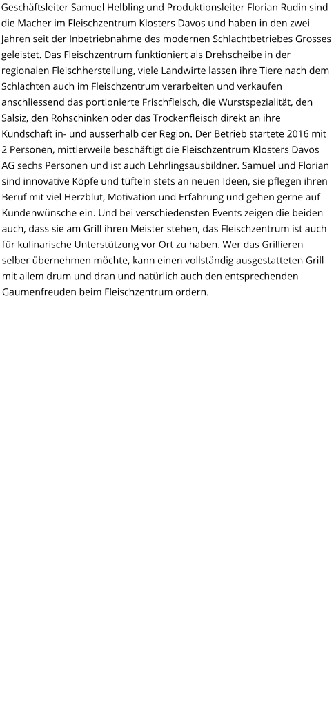 Geschäftsleiter Samuel Helbling und Produktionsleiter Florian Rudin sind die Macher im Fleischzentrum Klosters Davos und haben in den zwei Jahren seit der Inbetriebnahme des modernen Schlachtbetriebes Grosses geleistet. Das Fleischzentrum funktioniert als Drehscheibe in der regionalen Fleischherstellung, viele Landwirte lassen ihre Tiere nach dem Schlachten auch im Fleischzentrum verarbeiten und verkaufen anschliessend das portionierte Frischfleisch, die Wurstspezialität, den Salsiz, den Rohschinken oder das Trockenfleisch direkt an ihre Kundschaft in- und ausserhalb der Region. Der Betrieb startete 2016 mit 2 Personen, mittlerweile beschäftigt die Fleischzentrum Klosters Davos AG sechs Personen und ist auch Lehrlingsausbildner. Samuel und Florian sind innovative Köpfe und tüfteln stets an neuen Ideen, sie pflegen ihren Beruf mit viel Herzblut, Motivation und Erfahrung und gehen gerne auf Kundenwünsche ein. Und bei verschiedensten Events zeigen die beiden auch, dass sie am Grill ihren Meister stehen, das Fleischzentrum ist auch für kulinarische Unterstützung vor Ort zu haben. Wer das Grillieren selber übernehmen möchte, kann einen vollständig ausgestatteten Grill mit allem drum und dran und natürlich auch den entsprechenden Gaumenfreuden beim Fleischzentrum ordern.