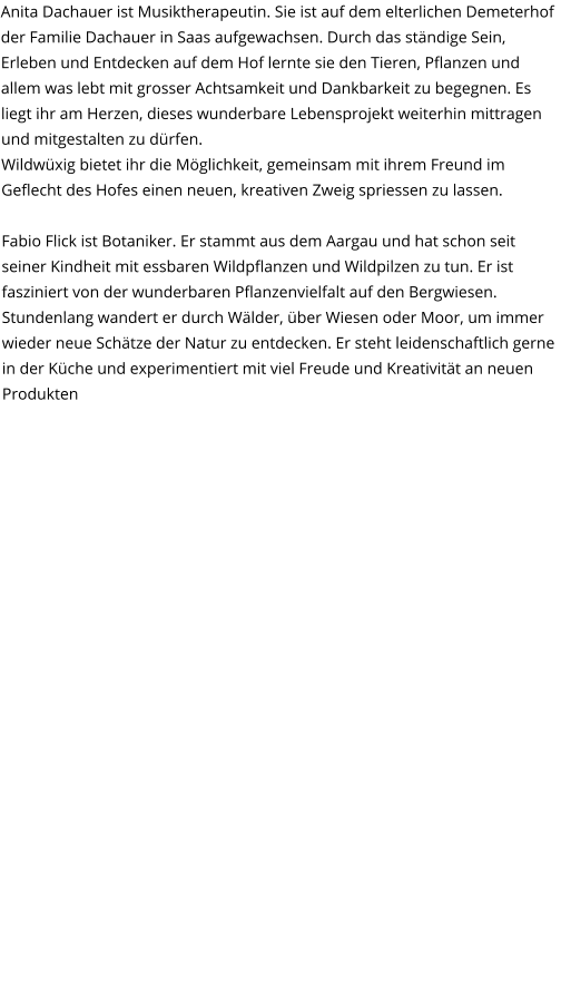 Anita Dachauer ist Musiktherapeutin. Sie ist auf dem elterlichen Demeterhof der Familie Dachauer in Saas aufgewachsen. Durch das ständige Sein, Erleben und Entdecken auf dem Hof lernte sie den Tieren, Pflanzen und allem was lebt mit grosser Achtsamkeit und Dankbarkeit zu begegnen. Es liegt ihr am Herzen, dieses wunderbare Lebensprojekt weiterhin mittragen und mitgestalten zu dürfen.  Wildwüxig bietet ihr die Möglichkeit, gemeinsam mit ihrem Freund im Geflecht des Hofes einen neuen, kreativen Zweig spriessen zu lassen.  Fabio Flick ist Botaniker. Er stammt aus dem Aargau und hat schon seit seiner Kindheit mit essbaren Wildpflanzen und Wildpilzen zu tun. Er ist fasziniert von der wunderbaren Pflanzenvielfalt auf den Bergwiesen. Stundenlang wandert er durch Wälder, über Wiesen oder Moor, um immer wieder neue Schätze der Natur zu entdecken. Er steht leidenschaftlich gerne in der Küche und experimentiert mit viel Freude und Kreativität an neuen Produkten